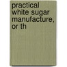 Practical White Sugar Manufacture, Or Th by Prinsen Geerligs