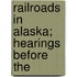 Railroads In Alaska; Hearings Before The