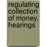 Regulating Collection Of Money, Hearings door United States. Congress. Affairs