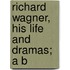 Richard Wagner, His Life And Dramas; A B