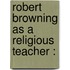 Robert Browning As A Religious Teacher :