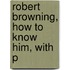 Robert Browning, How To Know Him, With P