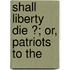 Shall Liberty Die ?; Or, Patriots To The