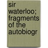 Sir Waterloo; Fragments Of The Autobiogr by Alfred E. Carey