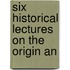 Six Historical Lectures On The Origin An