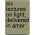 Six Lectures On Light; Delivered In Amer