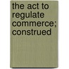 The Act To Regulate Commerce; Construed door Hubert Bruce Fuller