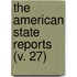 The American State Reports (V. 27)