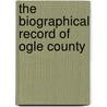 The Biographical Record Of Ogle County by S.J. Clarke Publishing Company