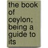 The Book Of Ceylon; Being A Guide To Its