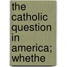 The Catholic Question In America; Whethe by Unknown Author