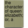 The Character Of Queen Elizabeth; Or, A by Edmund Bohun