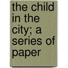 The Child In The City; A Series Of Paper by Chicago Child Welfare Exhibit