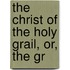 The Christ Of The Holy Grail, Or, The Gr