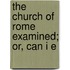 The Church Of Rome Examined; Or, Can I E