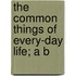 The Common Things Of Every-Day Life; A B