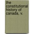 The Constitutional History Of Canada, V.
