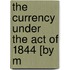 The Currency Under The Act Of 1844 [By M