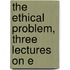 The Ethical Problem, Three Lectures On E