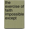 The Exercise Of Faith Impossible Except by W.G. Penny