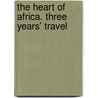The Heart Of Africa. Three Years' Travel by Georg August Schweinfurth