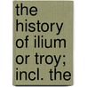 The History Of Ilium Or Troy; Incl. The by Richard Chandler