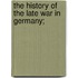 The History Of The Late War In Germany;