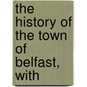 The History Of The Town Of Belfast, With by Unknown Author