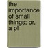 The Importance Of Small Things; Or, A Pl