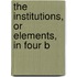 The Institutions, Or Elements, In Four B