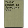 The Irish Problem, As Viewed By A Citize by Unknown