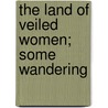 The Land Of Veiled Women; Some Wandering door John Foster Fraser