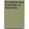 The Leisure Hour Improved, Or, Moral Mis by Leisure Hour