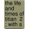 The Life And Times Of Titian  2 ; With S by Sir Joseph Archer Crowe