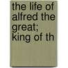 The Life Of Alfred The Great; King Of Th by Alexander Bicknell
