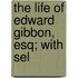 The Life Of Edward Gibbon, Esq; With Sel