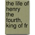 The Life Of Henry The Fourth, King Of Fr