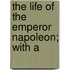 The Life Of The Emperor Napoleon; With A