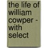 The Life Of William Cowper - With Select