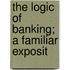 The Logic Of Banking; A Familiar Exposit