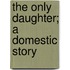 The Only Daughter; A Domestic Story