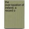 The Over-Taxation Of Ireland; A Record O door Unknown Author