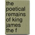 The Poetical Remains Of King James The F