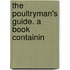 The Poultryman's Guide. A Book Containin