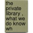 The Private Library , What We Do Know Wh