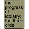 The Progress Of Idolatry; The Three Orde by Unknown Author