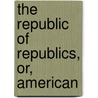 The Republic Of Republics, Or, American by Lee A. Sage