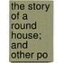 The Story Of A Round House; And Other Po