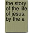 The Story Of The Life Of Jesus. By The A