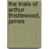 The Trials Of Arthur Thistlewood, James by Arthur Thistlewood